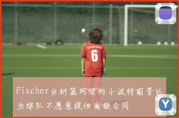 Fischer分析篮网续约小波特前景认为球队不愿意提供高额合同
