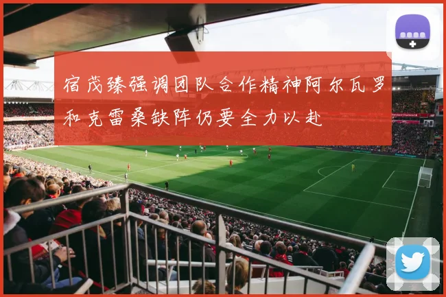 宿茂臻强调团队合作精神阿尔瓦罗和克雷桑缺阵仍要全力以赴