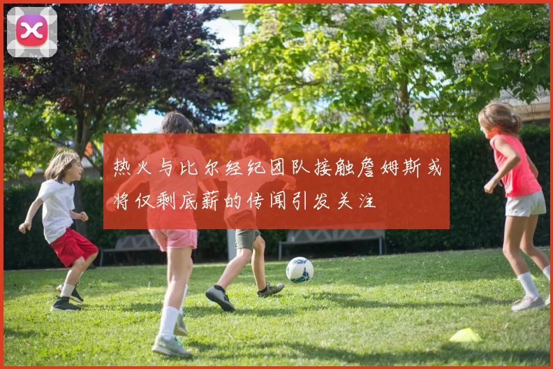 热火与比尔经纪团队接触詹姆斯或将仅剩底薪的传闻引发关注