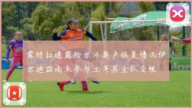 蒙特拉透露恰尔汗奥卢恢复情况伊尔迪兹尚未参与土耳其全队合练