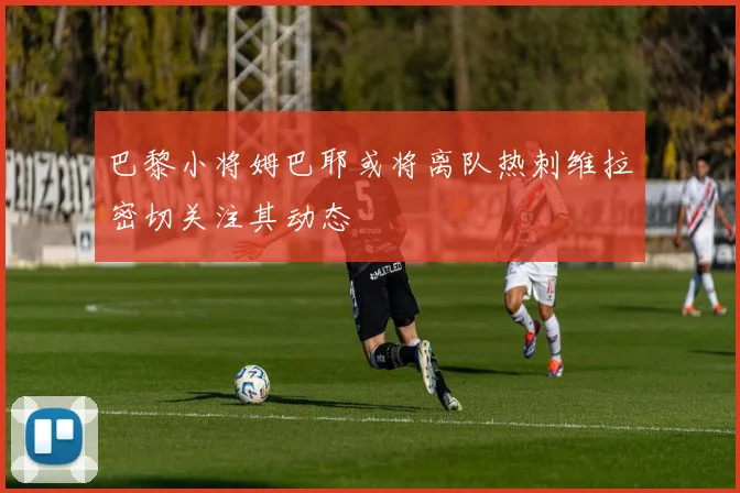 巴黎小将姆巴耶或将离队热刺维拉密切关注其动态