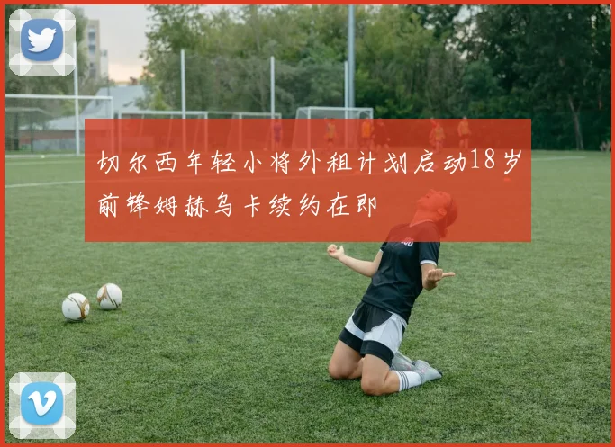 切尔西年轻小将外租计划启动18岁前锋姆赫乌卡续约在即