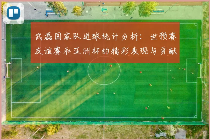 武磊国家队进球统计分析：世预赛友谊赛和亚洲杯的精彩表现与贡献