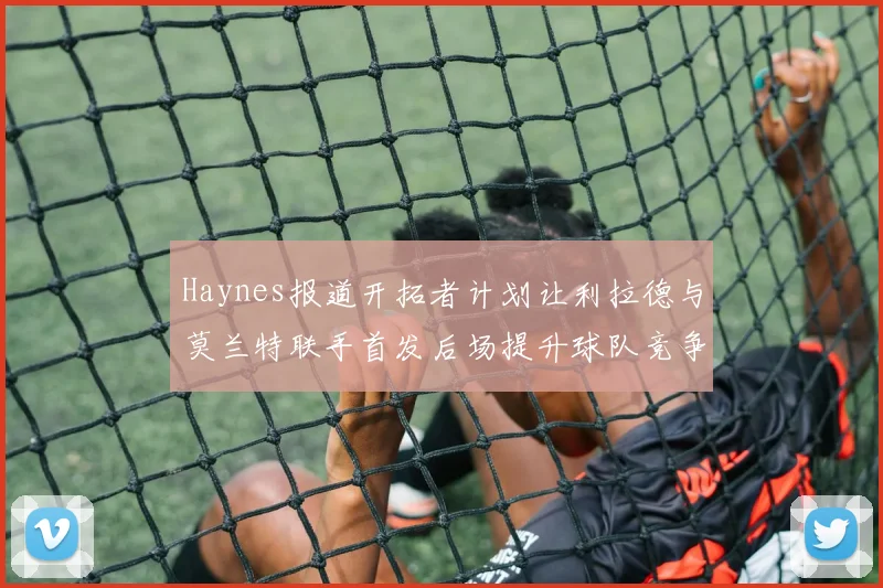 Haynes报道开拓者计划让利拉德与莫兰特联手首发后场提升球队竞争力