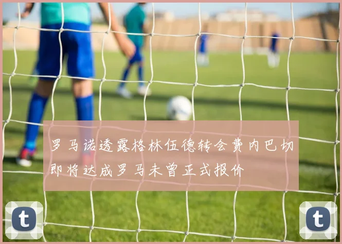罗马诺透露格林伍德转会费内巴切即将达成罗马未曾正式报价