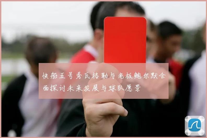 快船五号秀瓦格勒与老板鲍尔默会面探讨未来发展与球队愿景