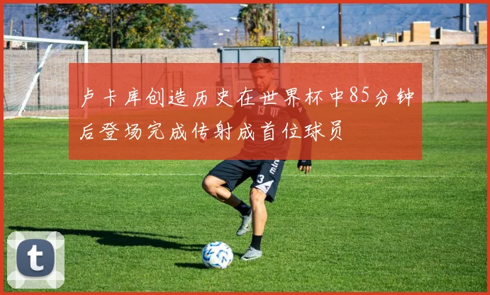 卢卡库创造历史在世界杯中85分钟后登场完成传射成首位球员