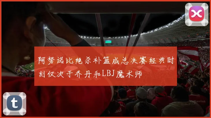 阿努诺比绝杀补篮成总决赛经典时刻仅次于乔丹和LBJ魔术师