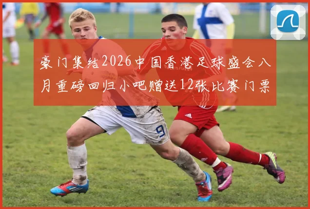 豪门集结2026中国香港足球盛会八月重磅回归小吧赠送12张比赛门票等你来拿