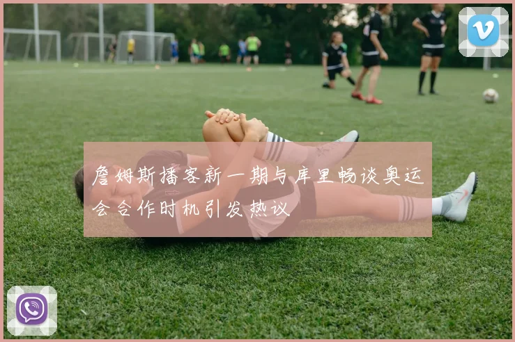 詹姆斯播客新一期与库里畅谈奥运会合作时机引发热议