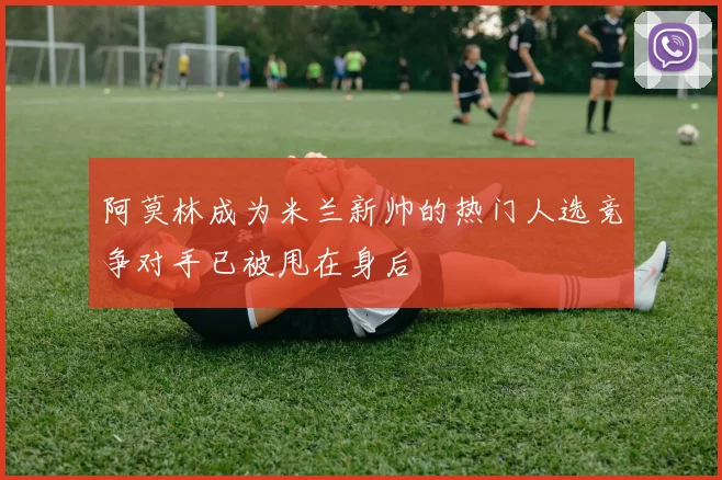 阿莫林成为米兰新帅的热门人选竞争对手已被甩在身后