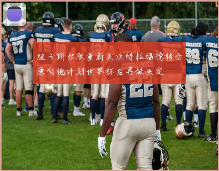纽卡斯尔联重新关注特拉福德转会意向他计划世界杯后再做决定