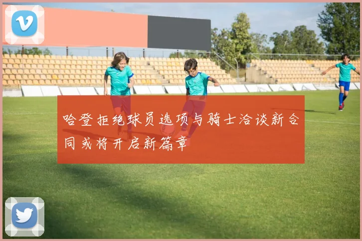 哈登拒绝球员选项与骑士洽谈新合同或将开启新篇章