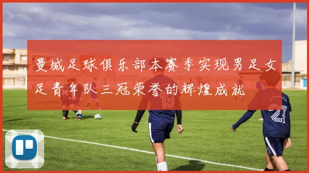曼城足球俱乐部本赛季实现男足女足青年队三冠荣誉的辉煌成就